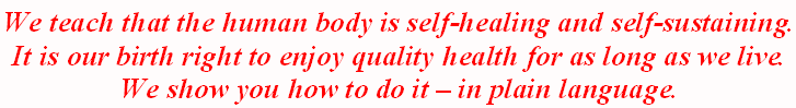 We teach that the human body is self-healing and self-sustaining. It is our birth right to enjoy quality health for as long as we live. We show you how to do it – in plain language.